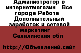 Администратор в интернетмагазин - Все города Работа » Дополнительный заработок и сетевой маркетинг   . Сахалинская обл.